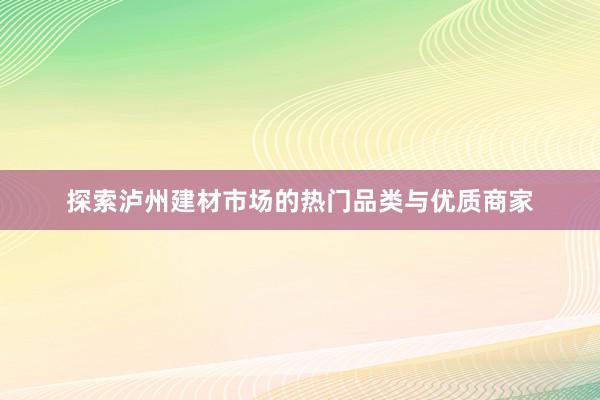 探索泸州建材市场的热门品类与优质商家