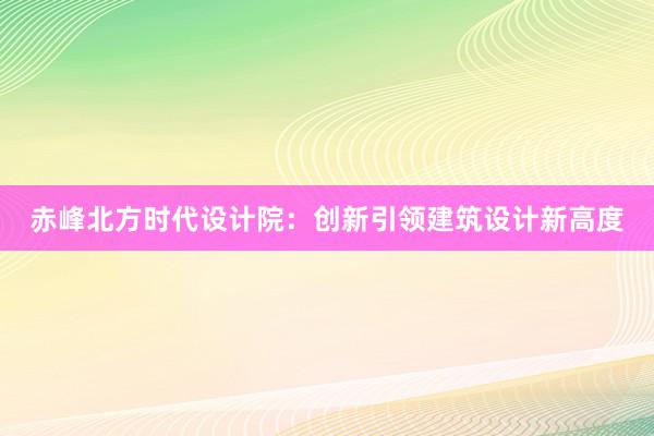 赤峰北方时代设计院：创新引领建筑设计新高度